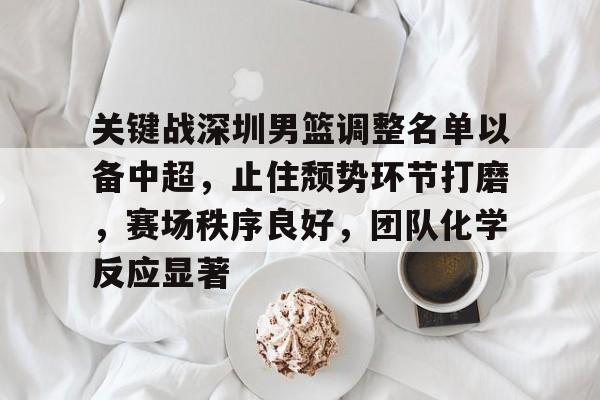  关键战深圳男篮调整名单以备中超，止住颓势环节打磨，赛场秩序良好，团队化学反应显著-kaiyun体育app