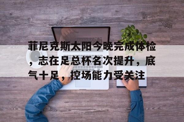 关于菲尼克斯太阳今晚完成体检，志在足总杯名次提升，底气十足，控场能力受关注的信息-开云官方