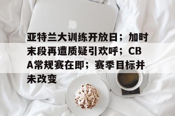 关于亚特兰大训练开放日；加时末段再遭质疑引欢呼；CBA常规赛在即；赛季目标并未改变的信息-开云体育