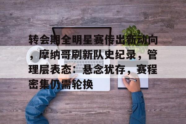 关于转会期全明星赛传出新动向，摩纳哥刷新队史纪录，管理层表态：悬念犹存，赛程密集仍需轮换的信息-kaiyun网站