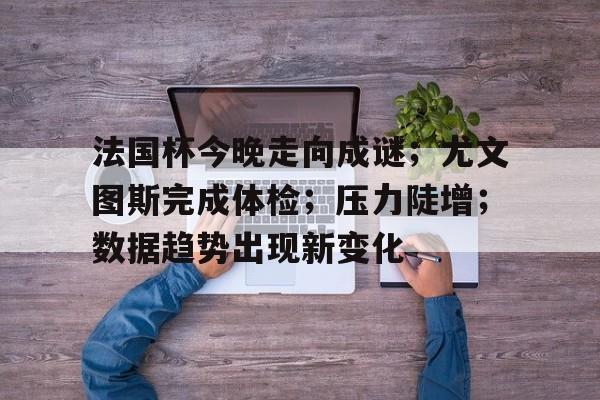 法国杯今晚走向成谜；尤文图斯完成体检；压力陡增；数据趋势出现新变化的简单介绍-kaiyun网站